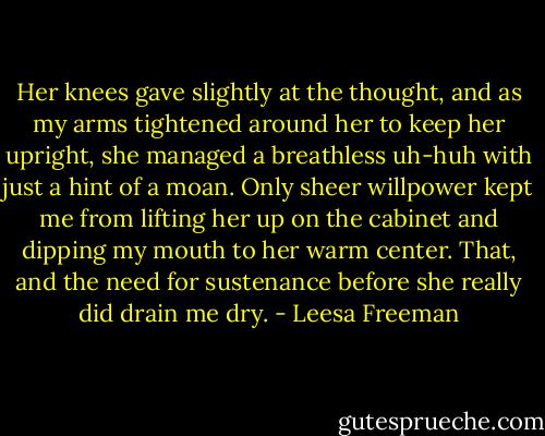 Her knees gave slightly at the thought, and as my arms tightened around her to keep her upright, she managed a breathless uh-huh with just a hint of a moan. Only sheer willpower kept me from lifting her up on the cabinet and dipping my mouth to her warm center. That, and the need for sustenance before she really did drain me dry. - Leesa Freeman