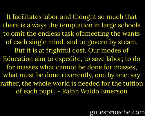 It facilitates labor and thought so much that there is always the temptation in large schools to omit the endless task of	meeting the wants of each single mind, and to govern by steam. But it is at frightful cost. Our modes of Education aim to expedite, to save labor; to do for masses what cannot be done for masses, what must be done reverently, one by one: say rather, the whole world is needed for the tuition of each pupil. - Ralph Waldo Emerson