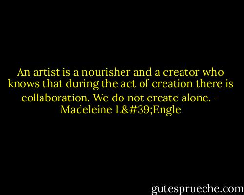 An artist is a nourisher and a creator who knows that during the act of creation there is collaboration. We do not create alone. - Madeleine L'Engle
