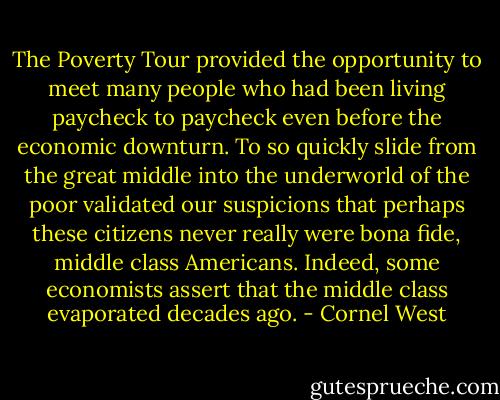 The Poverty Tour provided the opportunity to meet many people who had been living paycheck to paycheck even before the economic downturn. To so quickly slide from the great middle into the underworld of the poor validated our suspicions that perhaps these citizens never really were bona fide, middle class Americans. Indeed, some economists assert that the middle class evaporated decades ago. - Cornel West