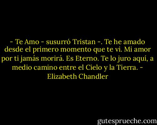 - Te Amo - susurró Tristan -. Te he amado desde el primero momento que te vi. Mi amor por ti jamás morirá. Es Eterno. Te lo juro aquí, a medio camino entre el Cielo y la Tierra. - Elizabeth Chandler
