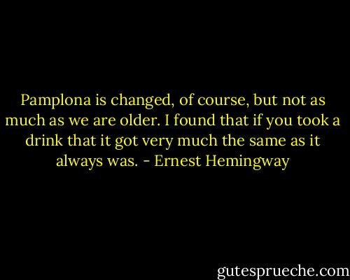 Pamplona is changed, of course, but not as much as we are older. I found that if you took a drink that it got very much the same as it always was. - Ernest Hemingway