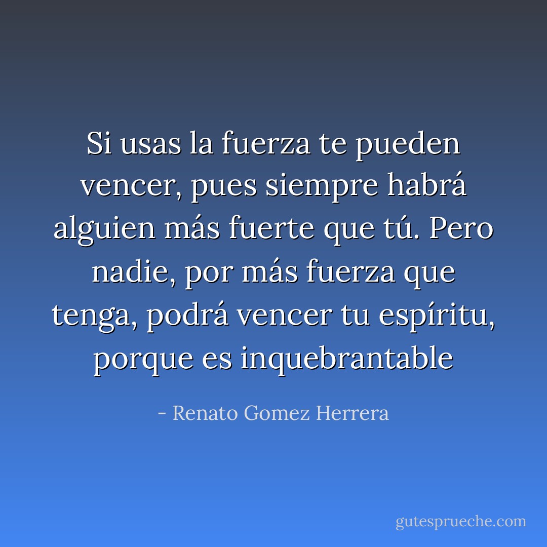 Si usas la fuerza te pueden vencer, pues siempre habrá alguien más fuerte que tú. Pero nadie, por más fuerza que tenga, podrá vencer tu espíritu, porque es inquebrantable - Renato Gomez Herrera