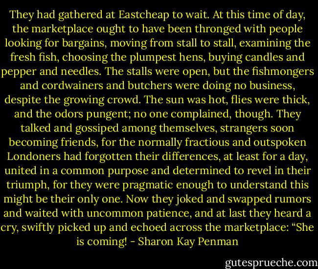 They had gathered at Eastcheap to wait. At this time of day, the marketplace ought to have been thronged with people looking for bargains, moving from stall to stall, examining the fresh fish, choosing the plumpest hens, buying candles and pepper and needles. The stalls were open, but the fishmongers and cordwainers and butchers were doing no business, despite the growing crowd. The sun was hot, flies were thick, and the odors pungent; no one complained, though. They talked and gossiped among themselves, strangers soon becoming friends, for the normally fractious and outspoken Londoners had forgotten their differences, at least for a day, united in a common purpose and determined to revel in their triumph, for they were pragmatic enough to understand this might be their only one. Now they joked and swapped rumors and waited with uncommon patience, and at last they heard a cry, swiftly picked up and echoed across the marketplace: “She is coming! - Sharon Kay Penman