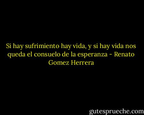 Si hay sufrimiento hay vida, y si hay vida nos queda el consuelo de la esperanza - Renato Gomez Herrera