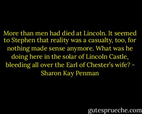 More than men had died at Lincoln. It seemed to Stephen that reality was a casualty, too, for nothing made sense anymore. What was he doing here in the solar of Lincoln Castle, bleeding all over the Earl of Chester’s wife? - Sharon Kay Penman