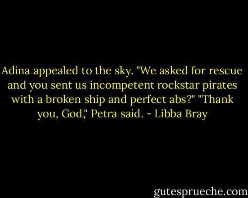 Adina appealed to the sky. "We asked for rescue and you sent us incompetent rockstar pirates with a broken ship and perfect abs?"<br />"Thank you, God," Petra said. - Libba Bray