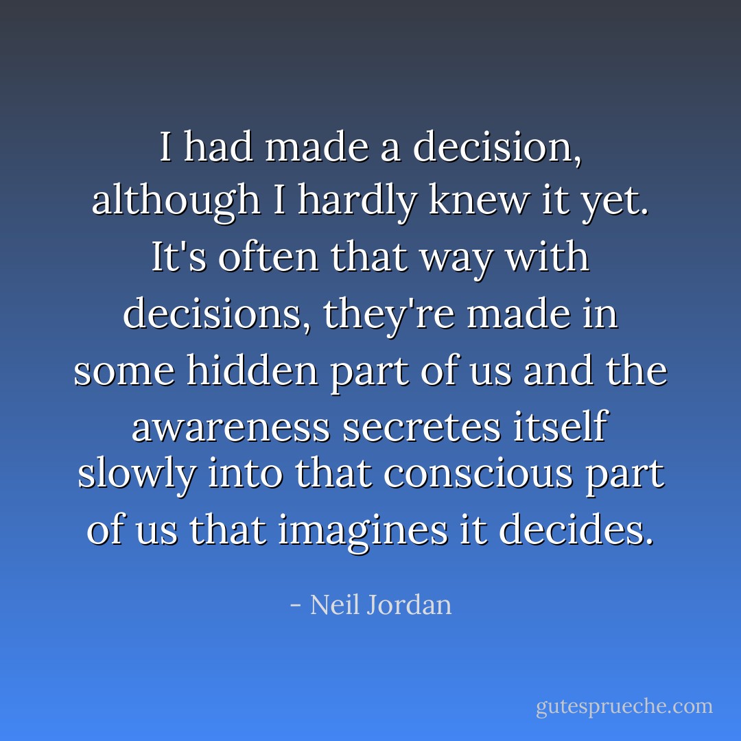 I had made a decision, although I hardly knew it yet. It's often that way with decisions, they're made in some hidden part of us and the awareness secretes itself slowly into that conscious part of us that imagines it decides. - Neil Jordan