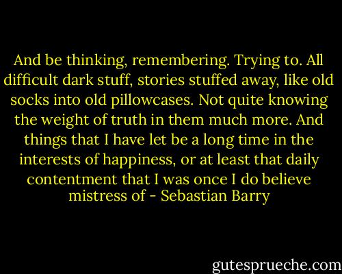 And be thinking, remembering. Trying to. All difficult dark stuff, stories stuffed away, like old socks into old pillowcases. Not quite knowing the weight of truth in them much more. And things that I have let be a long time in the interests of happiness, or at least that daily contentment that I was once I do believe mistress of - Sebastian Barry