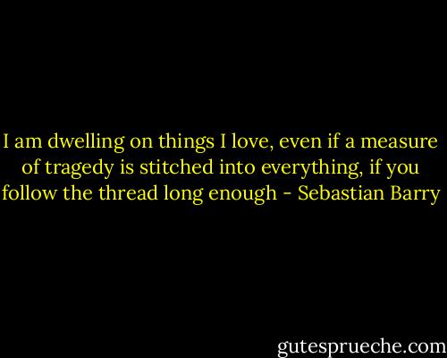 I am dwelling on things I love, even if a measure of tragedy is stitched into everything, if you follow the thread long enough - Sebastian Barry