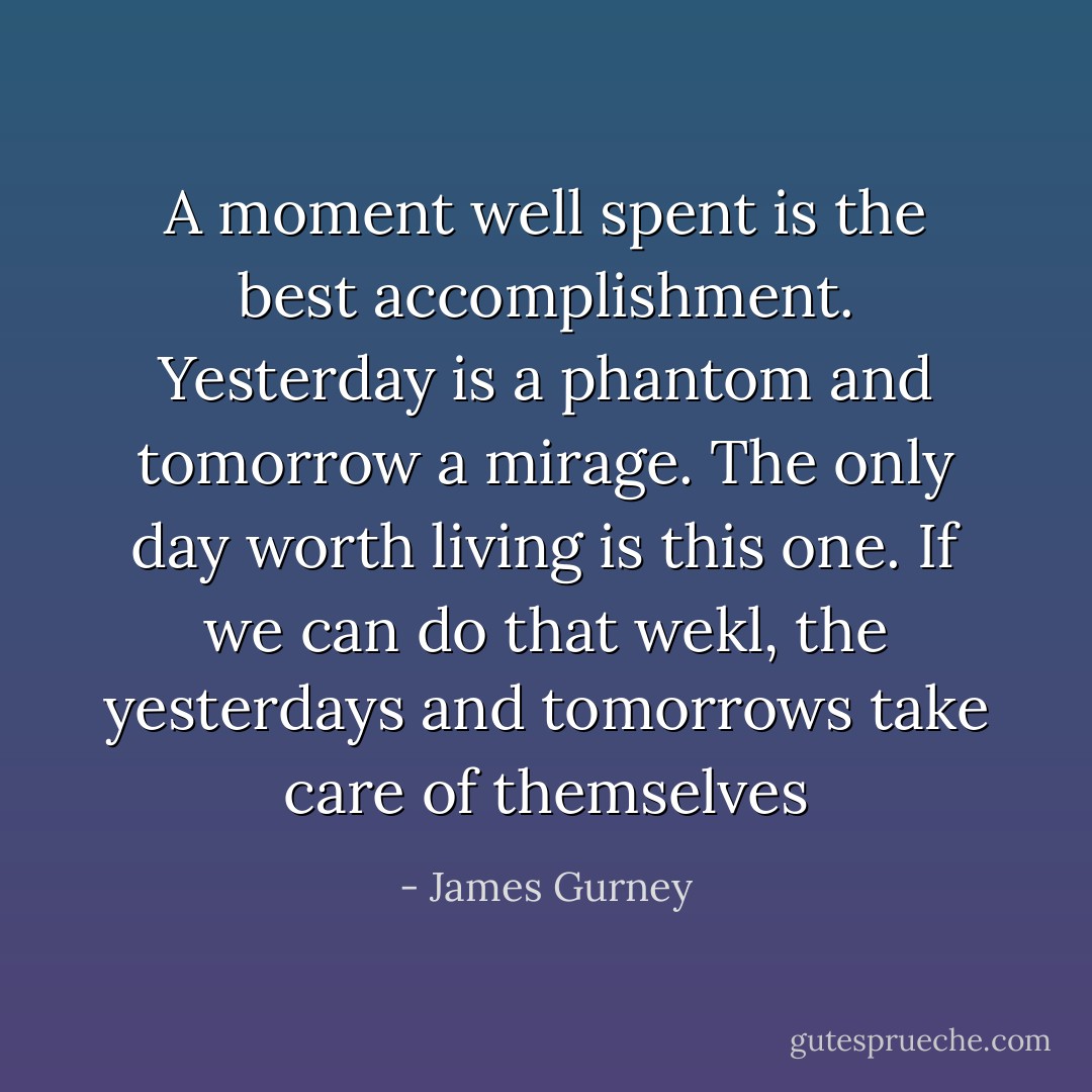 A moment well spent is the best accomplishment. Yesterday is a phantom and tomorrow a mirage. The only day worth living is this one. If we can do that wekl, the yesterdays and tomorrows take care of themselves - James Gurney