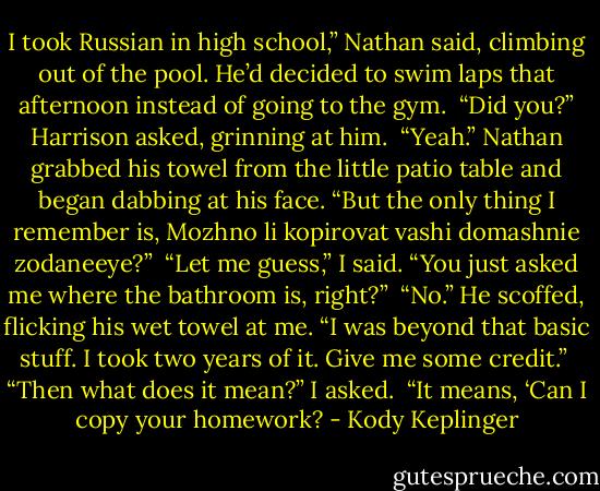 I took Russian in high school,” Nathan said, climbing out of the pool. He’d decided to swim laps that afternoon instead of going to the gym. <br />“Did you?” Harrison asked, grinning at him. <br />“Yeah.” Nathan grabbed his towel from the little patio table and began dabbing at his face. “But the only thing I remember is, Mozhno li kopirovat vashi domashnie zodaneeye?” <br />“Let me guess,” I said. “You just asked me where the bathroom is, right?” <br />“No.” He scoffed, flicking his wet towel at me. “I was beyond that basic stuff. I took two years of it. Give me some credit.” <br />“Then what does it mean?” I asked. <br />“It means, ‘Can I copy your homework? - Kody Keplinger