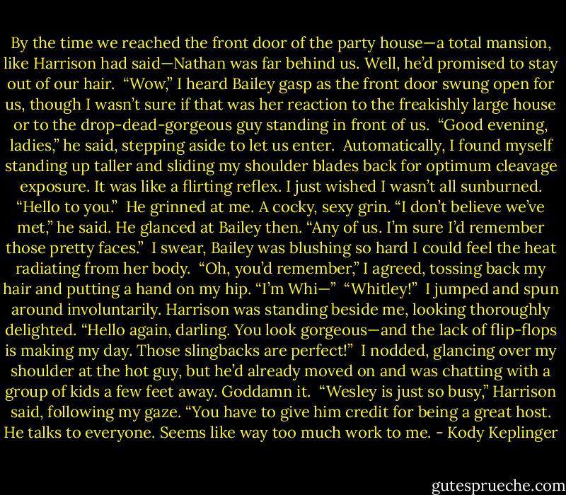 By the time we reached the front door of the party house—a total mansion, like Harrison had said—Nathan was far behind us. Well, he’d promised to stay out of our hair. <br />“Wow,” I heard Bailey gasp as the front door swung open for us, though I wasn’t sure if that was her reaction to the freakishly large house or to the drop-dead-gorgeous guy standing in front of us. <br />“Good evening, ladies,” he said, stepping aside to let us enter. <br />Automatically, I found myself standing up taller and sliding my shoulder blades back for optimum cleavage exposure. It was like a flirting reflex. I just wished I wasn’t all sunburned. “Hello to you.” <br />He grinned at me. A cocky, sexy grin. “I don’t believe we’ve met,” he said. He glanced at Bailey then. “Any of us. I’m sure I’d remember those pretty faces.” <br />I swear, Bailey was blushing so hard I could feel the heat radiating from her body. <br />“Oh, you’d remember,” I agreed, tossing back my hair and putting a hand on my hip. “I’m Whi—” <br />“Whitley!” <br />I jumped and spun around involuntarily. Harrison was standing beside me, looking thoroughly delighted. “Hello again, darling. You look gorgeous—and the lack of flip-flops is making my day. Those slingbacks are perfect!” <br />I nodded, glancing over my shoulder at the hot guy, but he’d already moved on and was chatting with a group of kids a few feet away. Goddamn it. <br />“Wesley is just so busy,” Harrison said, following my gaze. “You have to give him credit for being a great host. He talks to everyone. Seems like way too much work to me. - Kody Keplinger