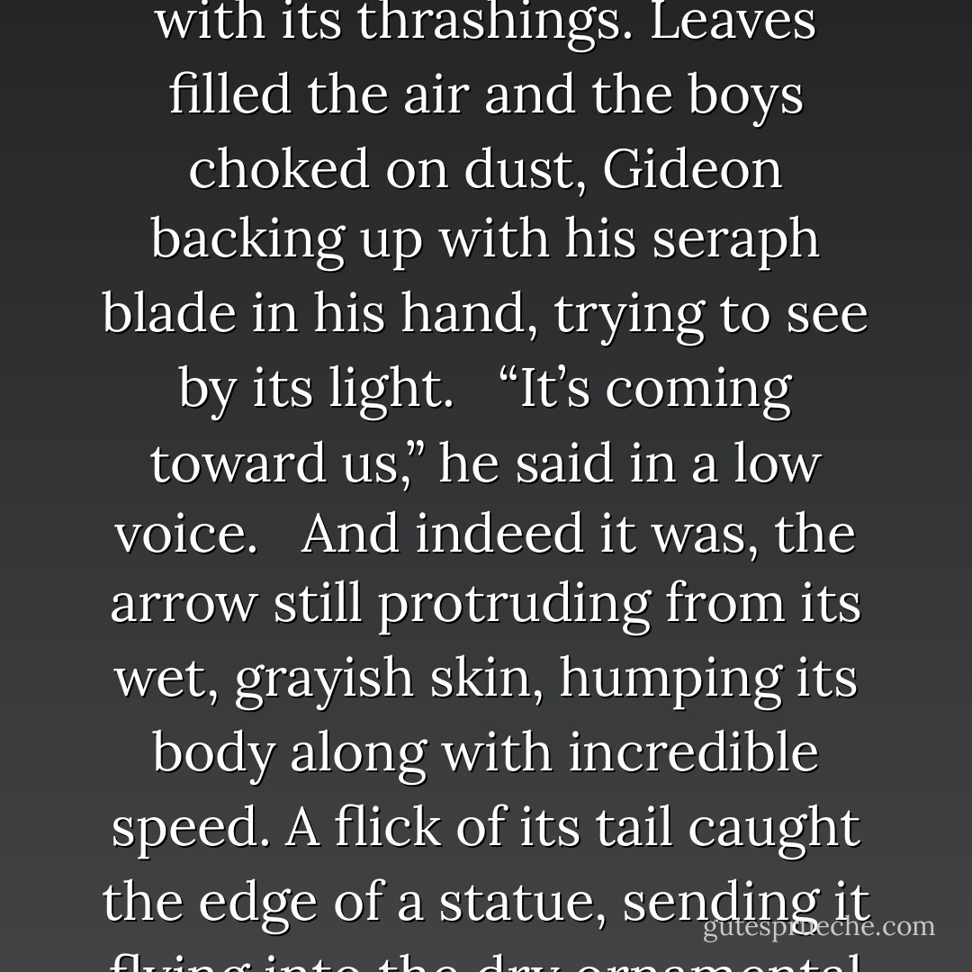 Jem drew the bow back and let the arrow fly; it struck the creature in the side. The massive demon worm writhed in agony, undulating as it swept its great, blind head from side to side, uprooting shrubbery with its thrashings. Leaves filled the air and the boys choked on dust, Gideon backing up with his seraph blade in his hand, trying to see by its light.<br /><br /> “It’s coming toward us,” he said in a low voice.<br /><br /> And indeed it was, the arrow still protruding from its wet, grayish skin, humping its body along with incredible speed. A flick of its tail caught the edge of a statue, sending it flying into the dry ornamental pool, where it shattered into dust.<br /><br /> “By the Angel, it just crushed Sophocles,” noted Will. “Has no one respect for the classics these days? - Cassandra Clare