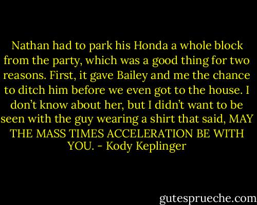 Nathan had to park his Honda a whole block from the party, which was a good thing for two reasons. First, it gave Bailey and me the chance to ditch him before we even got to the house. I don’t know about her, but I didn’t want to be seen with the guy wearing a shirt that said, MAY THE MASS TIMES ACCELERATION BE WITH YOU. - Kody Keplinger
