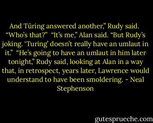 And Türing answered another,” Rudy said. <br />“Who’s that?” <br />“It’s me,” Alan said. “But Rudy’s joking. ‘Turing’ doesn’t really have an umlaut in it.” <br />“He’s going to have an umlaut in him later tonight,” Rudy said, looking at Alan in a way that, in retrospect, years later, Lawrence would understand to have been smoldering. - Neal Stephenson