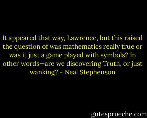 It appeared that way, Lawrence, but this raised the question of was mathematics really true or was it just a game played with symbols? In other words—are we discovering Truth, or just wanking? - Neal Stephenson