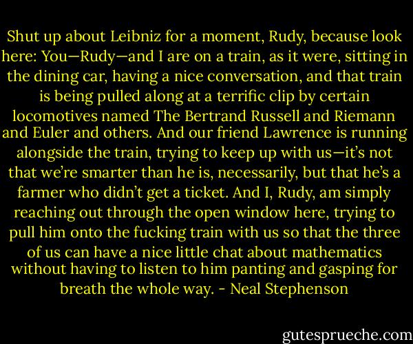 Shut up about Leibniz for a moment, Rudy, because look here: You—Rudy—and I are on a train, as it were, sitting in the dining car, having a nice conversation, and that train is being pulled along at a terrific clip by certain locomotives named The Bertrand Russell and Riemann and Euler and others. And our friend Lawrence is running alongside the train, trying to keep up with us—it’s not that we’re smarter than he is, necessarily, but that he’s a farmer who didn’t get a ticket. And I, Rudy, am simply reaching out through the open window here, trying to pull him onto the fucking train with us so that the three of us can have a nice little chat about mathematics without having to listen to him panting and gasping for breath the whole way. - Neal Stephenson