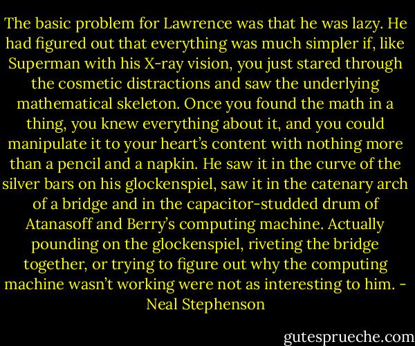 The basic problem for Lawrence was that he was lazy. He had figured out that everything was much simpler if, like Superman with his X-ray vision, you just stared through the cosmetic distractions and saw the underlying mathematical skeleton. Once you found the math in a thing, you knew everything about it, and you could manipulate it to your heart’s content with nothing more than a pencil and a napkin. He saw it in the curve of the silver bars on his glockenspiel, saw it in the catenary arch of a bridge and in the capacitor-studded drum of Atanasoff and Berry’s computing machine. Actually pounding on the glockenspiel, riveting the bridge together, or trying to figure out why the computing machine wasn’t working were not as interesting to him. - Neal Stephenson
