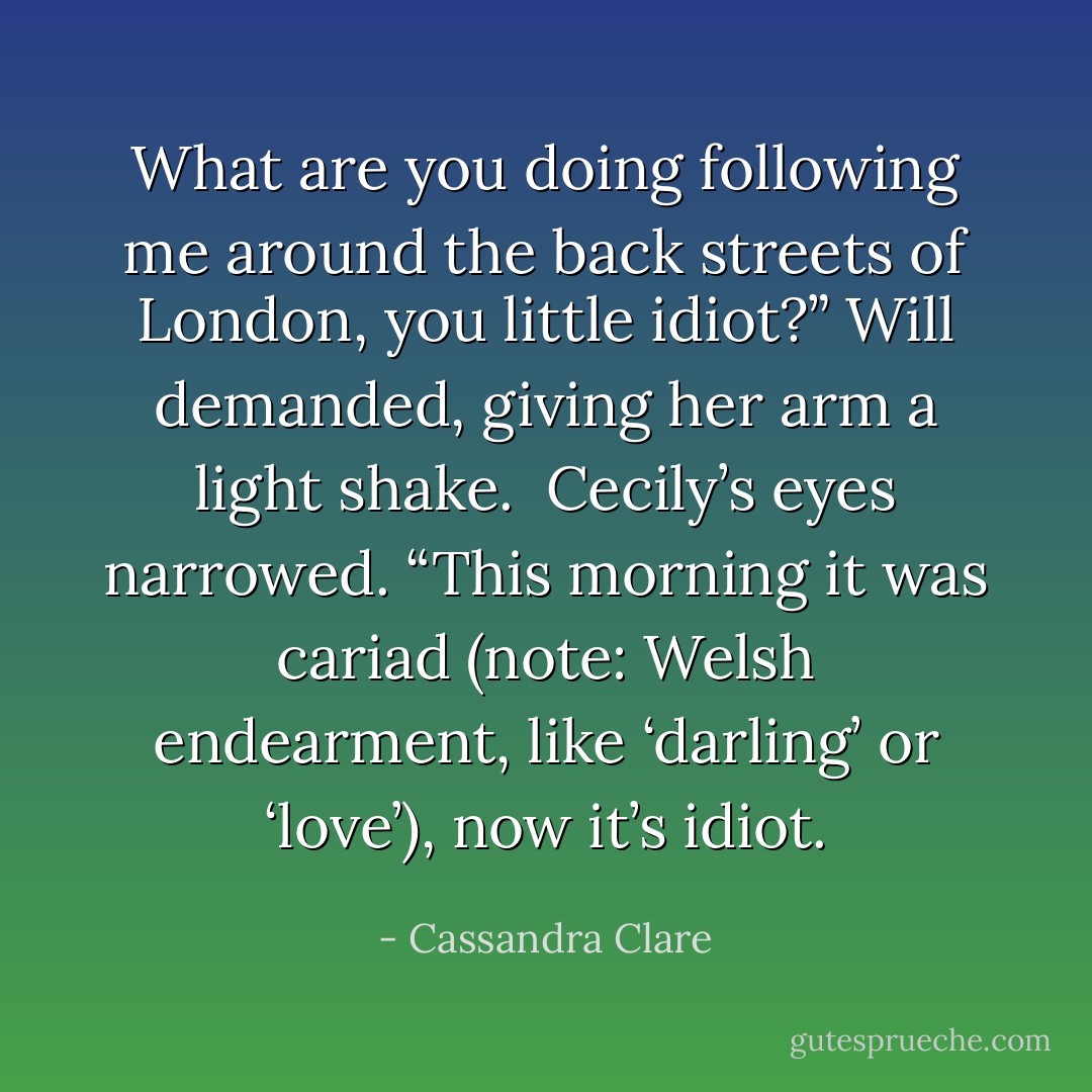 What are you doing following me around the back streets of London, you little idiot?” Will demanded, giving her arm a light shake.<br /><br />Cecily’s eyes narrowed. “This morning it was cariad (note: Welsh endearment, like ‘darling’ or ‘love’), now it’s idiot. - Cassandra Clare