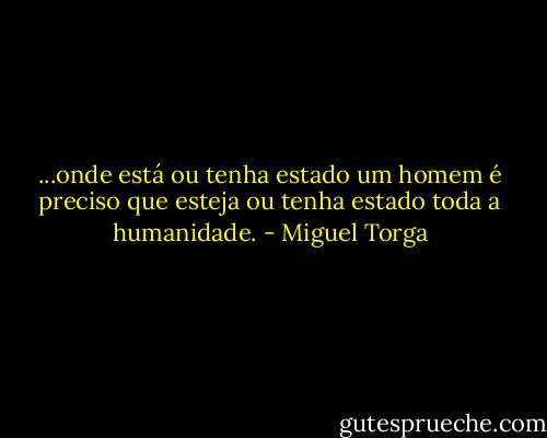 ...onde está ou tenha estado um homem é preciso que esteja ou tenha estado toda a humanidade. - Miguel Torga