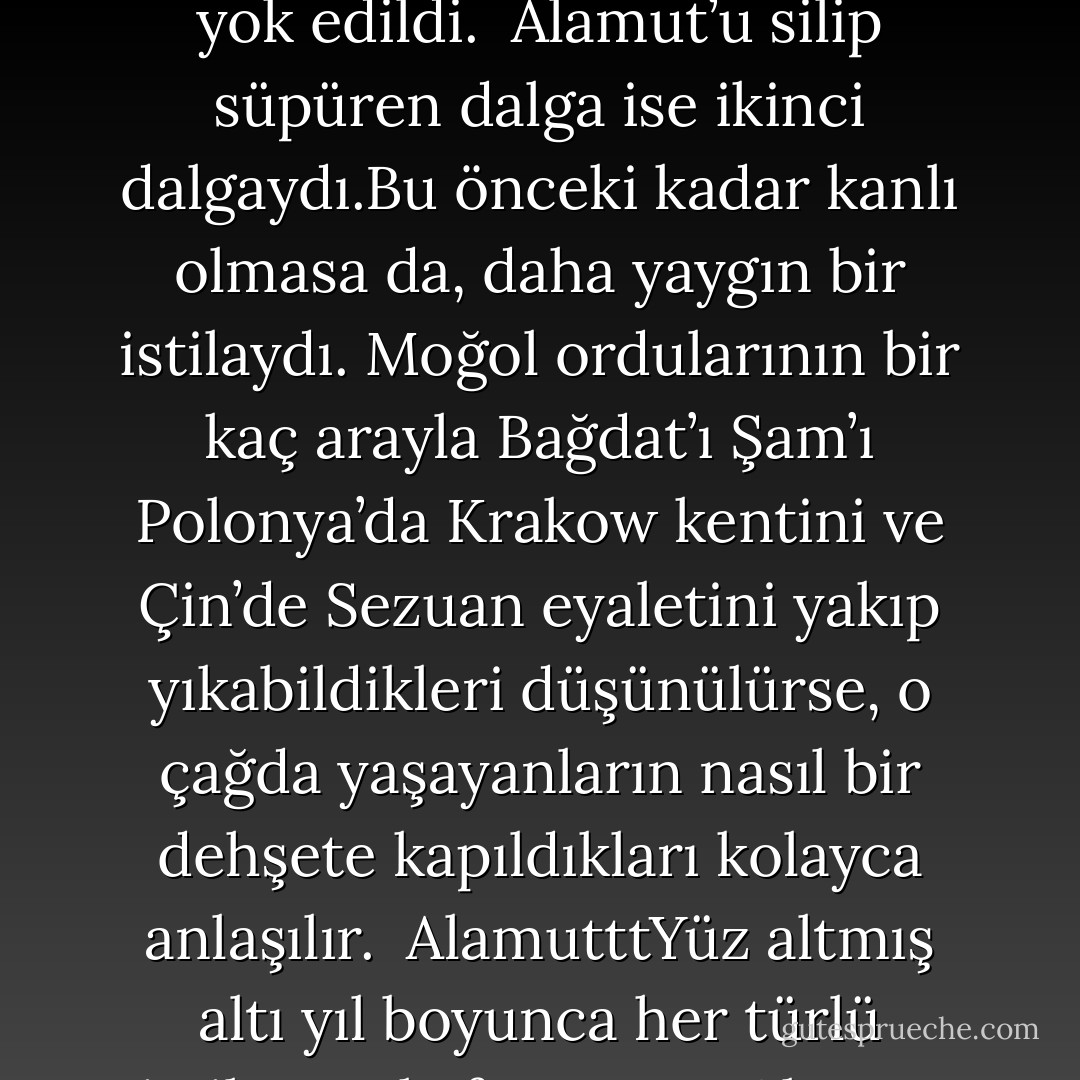 Bugün Cengiz Han denildiği zaman aklımıza yok edilen şehirler ve yapılan katliamlar gelir. Milyonlarca öldürülen insanlar, yok edilen dünya mirasları ve yeryüzünden silinen zamanının en güzel şehirleri…<br /><br />Moğollar islam alemine bir çok zarar vermiştir. Hatta önüne Memlüklüler çıkmasaydı dünyada islam şehri bırakmayacaklardı. Fakat islam alemini Hasan Sabbah’ın kurmuş olduğu ölüm makinesinden kurtaran yine Moğollardır.<br /><br />Cengiz Han’ın başını çektği ilk dalga hiç kuşkusuz Doğu’nun başına çöken en yıkıcı afetti. Pekin, Buhara veya Semerkant gibi itibarlı şehirler yeryüzünden kazındı ve milyonlarca insan yok edildi.<br /><br />Alamut’u silip süpüren dalga ise ikinci dalgaydı.Bu önceki kadar kanlı olmasa da, daha yaygın bir istilaydı. Moğol ordularının bir kaç arayla Bağdat’ı Şam’ı Polonya’da Krakow kentini ve Çin’de Sezuan eyaletini yakıp yıkabildikleri düşünülürse, o çağda yaşayanların nasıl bir dehşete kapıldıkları kolayca anlaşılır.<br /><br />AlamutttYüz altmış altı yıl boyunca her türlü istilacıya kafa tutmuş Alamut kalesi de teslim olmayı tercih etti! Cengiz Han’ın torunu olan Hulagu Han bu askeri inşaat mucizesini bizzat gelip gözleriyle gördü; efsaneye göre, orada Hasan Sabbah’ın devrinden bu yana el sürülmeden duran ve hiç bozulmamış erzak depoları buldu.<br /><br />Hulagu Han askerlerine herşeyi yıkmalarını ve taş üstünde taş bırakmamalarını emretti. Yakılan yerlere Alamut’un kütüphanesi de dahildi. Bu kütüphanede binlerce hiç bir kopyası olmayan sayısız eser kül oldu.<br /><br />Böylece Hasan Sabbah’ın kurmuş olduğu ölüm imparatorluğu sona erdi. - Vladimir Bartol