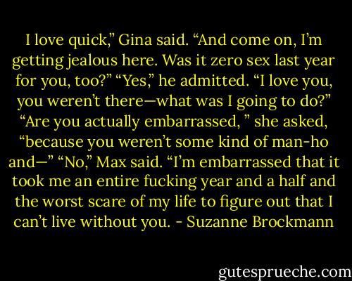 I love quick,” Gina said. “And come on, I’m getting jealous here. Was it zero sex last year for you,<br />too?”<br />“Yes,” he admitted. “I love you, you weren’t there—what was I going to do?”<br />“Are you actually embarrassed, ” she asked, “because you weren’t some kind of man-ho and—”<br />“No,” Max said. “I’m embarrassed that it took me an entire fucking year and a half and the worst scare<br />of my life to figure out that I can’t live without you. - Suzanne Brockmann