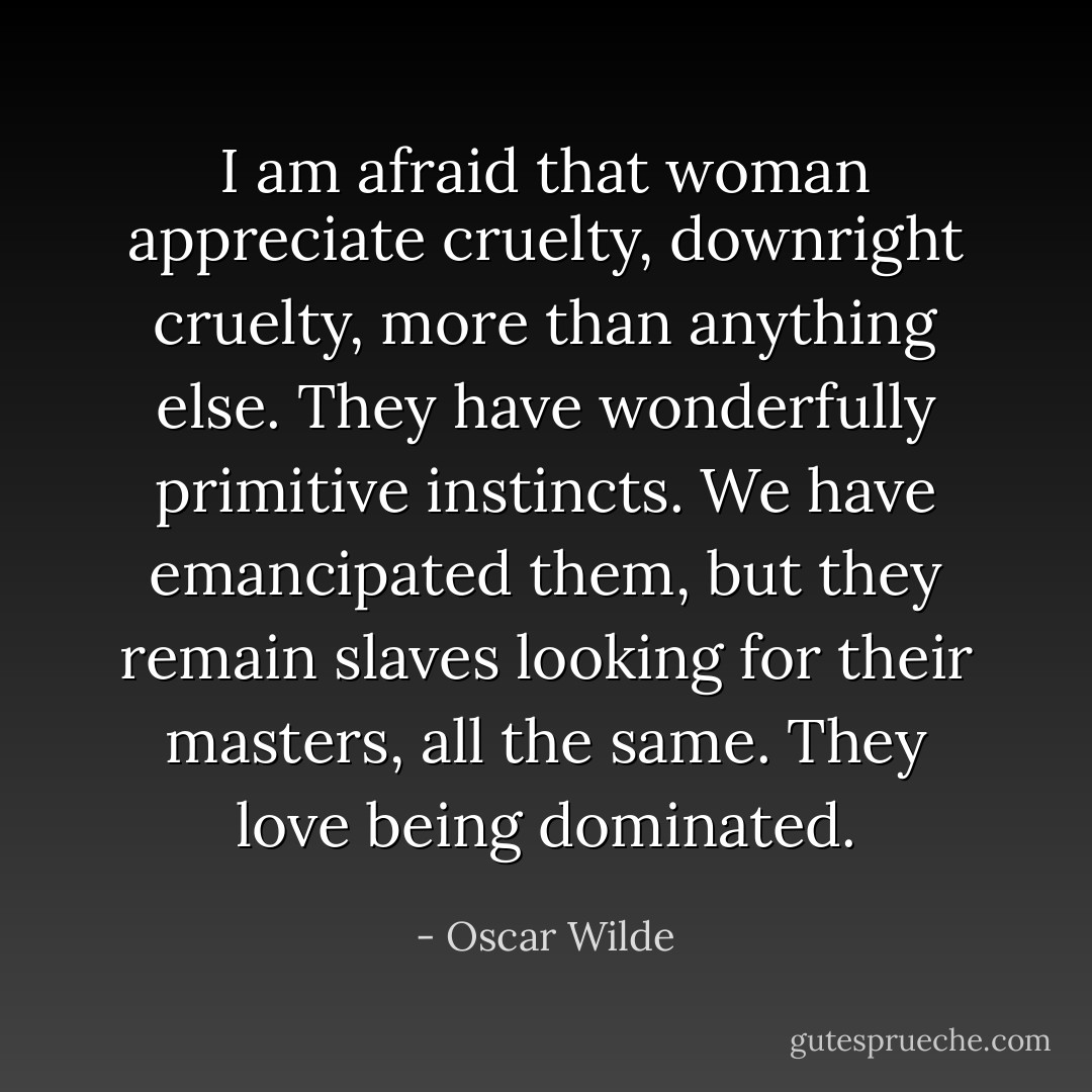 I am afraid that woman appreciate cruelty, downright cruelty, more than anything else. They have wonderfully primitive instincts. We have emancipated them, but they remain slaves looking for their masters, all the same. They love being dominated. - Oscar Wilde