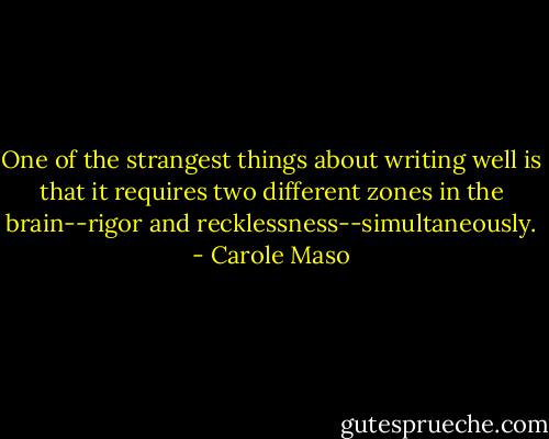 One of the strangest things about writing well is that it requires two different zones in the brain--rigor and recklessness--simultaneously. - Carole Maso
