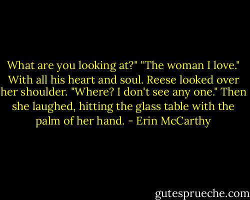 What are you looking at?"<br />"The woman I love." With all his heart and soul.<br />Reese looked over her shoulder. "Where? I don't see any one." Then she laughed, hitting the glass table with the palm of her hand. - Erin McCarthy