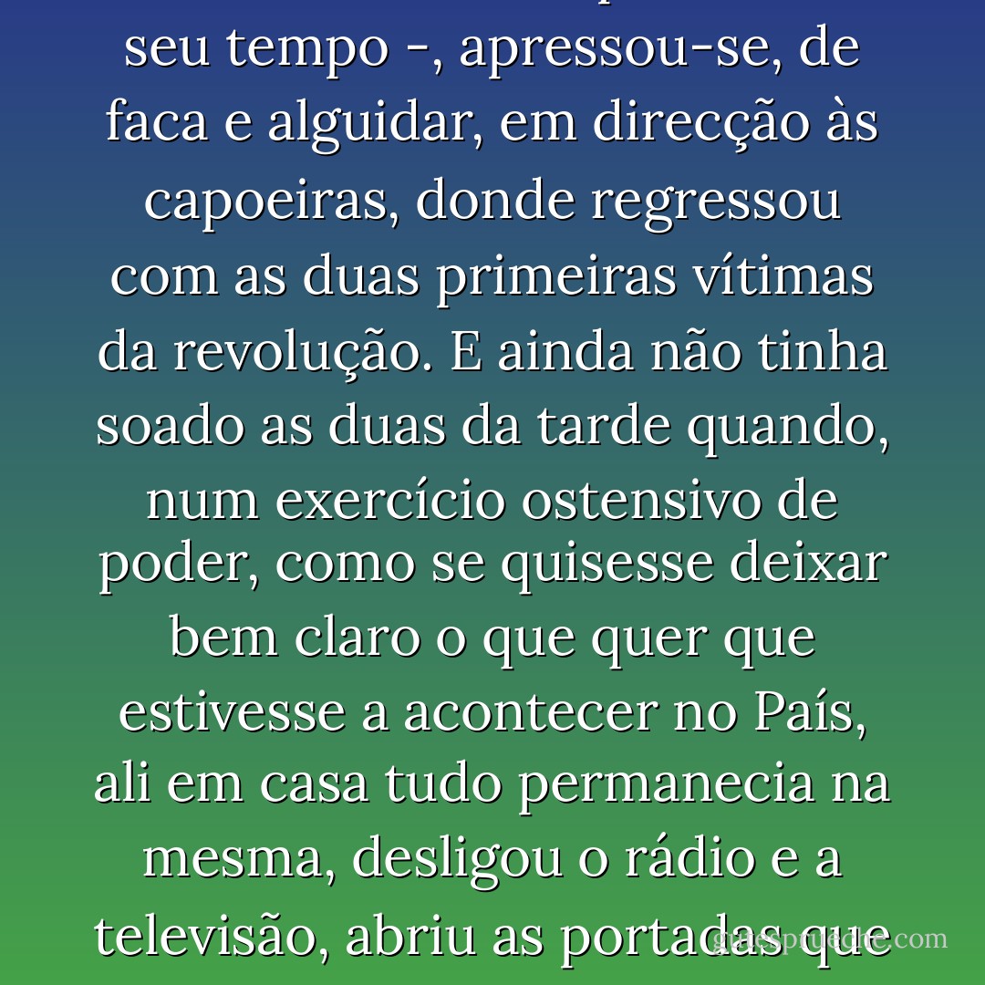 Dona Laura, ao ver a casa encher-se de bocas - e pressentido que isso de golpes de Estado era coisa para levar o seu tempo -, apressou-se, de faca e alguidar, em direcção às capoeiras, donde regressou com as duas primeiras vítimas da revolução. E ainda não tinha soado as duas da tarde quando, num exercício ostensivo de poder, como se quisesse deixar bem claro o que quer que estivesse a acontecer no País, ali em casa tudo permanecia na mesma, desligou o rádio e a televisão, abriu as portadas que davam para o jardim e anunciou que a canja estava na mesa. - João Ricardo Pedro