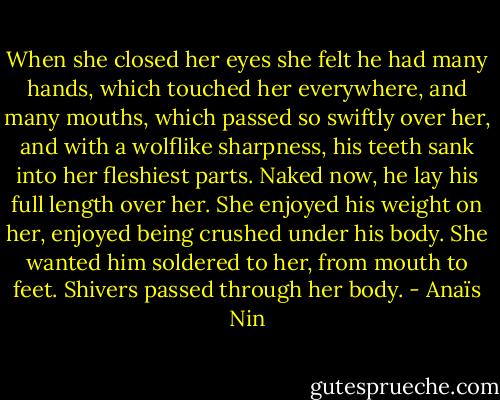 When she closed her eyes she felt he had many hands, which touched her everywhere, and many mouths, which passed so swiftly over her, and with a wolflike sharpness, his teeth sank into her fleshiest parts. Naked now, he lay his full length over her. She enjoyed his weight on her, enjoyed being crushed under his body. She wanted him soldered to her, from mouth to feet. Shivers passed through her body. - Anaïs Nin