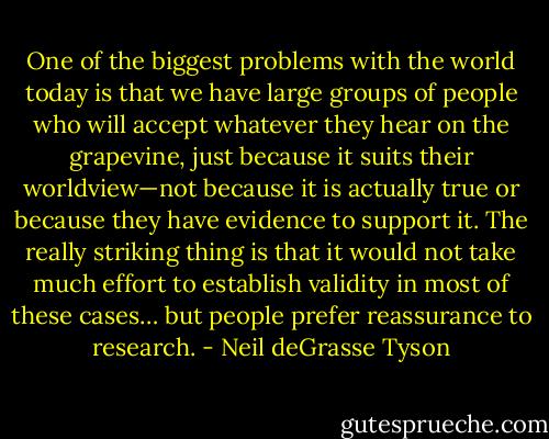 One of the biggest problems with the world today is that we have large groups of people who will accept whatever they hear on the grapevine, just because it suits their worldview—not because it is actually true or because they have evidence to support it. The really striking thing is that it would not take much effort to establish validity in most of these cases… but people prefer reassurance to research. - Neil deGrasse Tyson