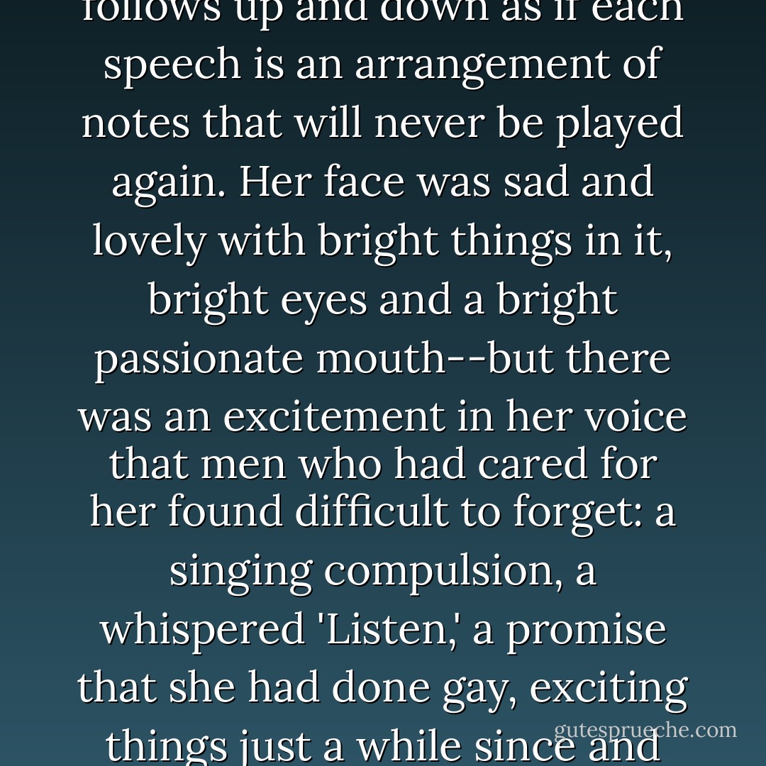 I looked back at my cousin who began to ask me questions in her low, thrilling voice. It was the kind of voice that the ear follows up and down as if each speech is an arrangement of notes that will never be played again. Her face was sad and lovely with bright things in it, bright eyes and a bright passionate mouth--but there was an excitement in her voice that men who had cared for her found difficult to forget: a singing compulsion, a whispered 'Listen,' a promise that she had done gay, exciting things just a while since and that there were gay, exciting things hovering in the next hour. - F. Scott Fitzgerald