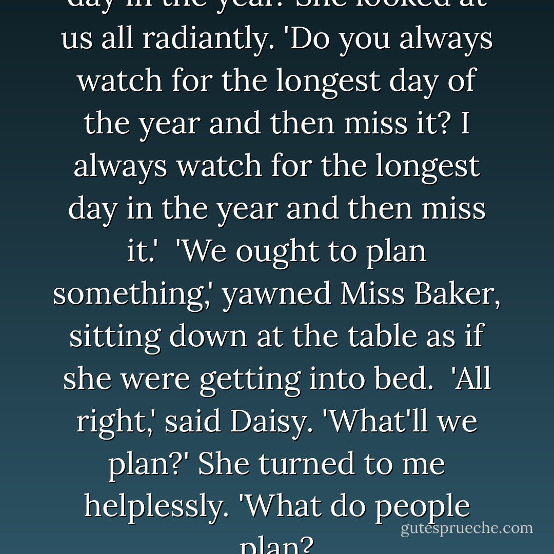 In two weeks it'll be the longest day in the year.' She looked at us all radiantly. 'Do you always watch for the longest day of the year and then miss it? I always watch for the longest day in the year and then miss it.'<br /><br />'We ought to plan something,' yawned Miss Baker, sitting down at the table as if she were getting into bed.<br /><br />'All right,' said Daisy. 'What'll we plan?' She turned to me helplessly. 'What do people plan? - F. Scott Fitzgerald