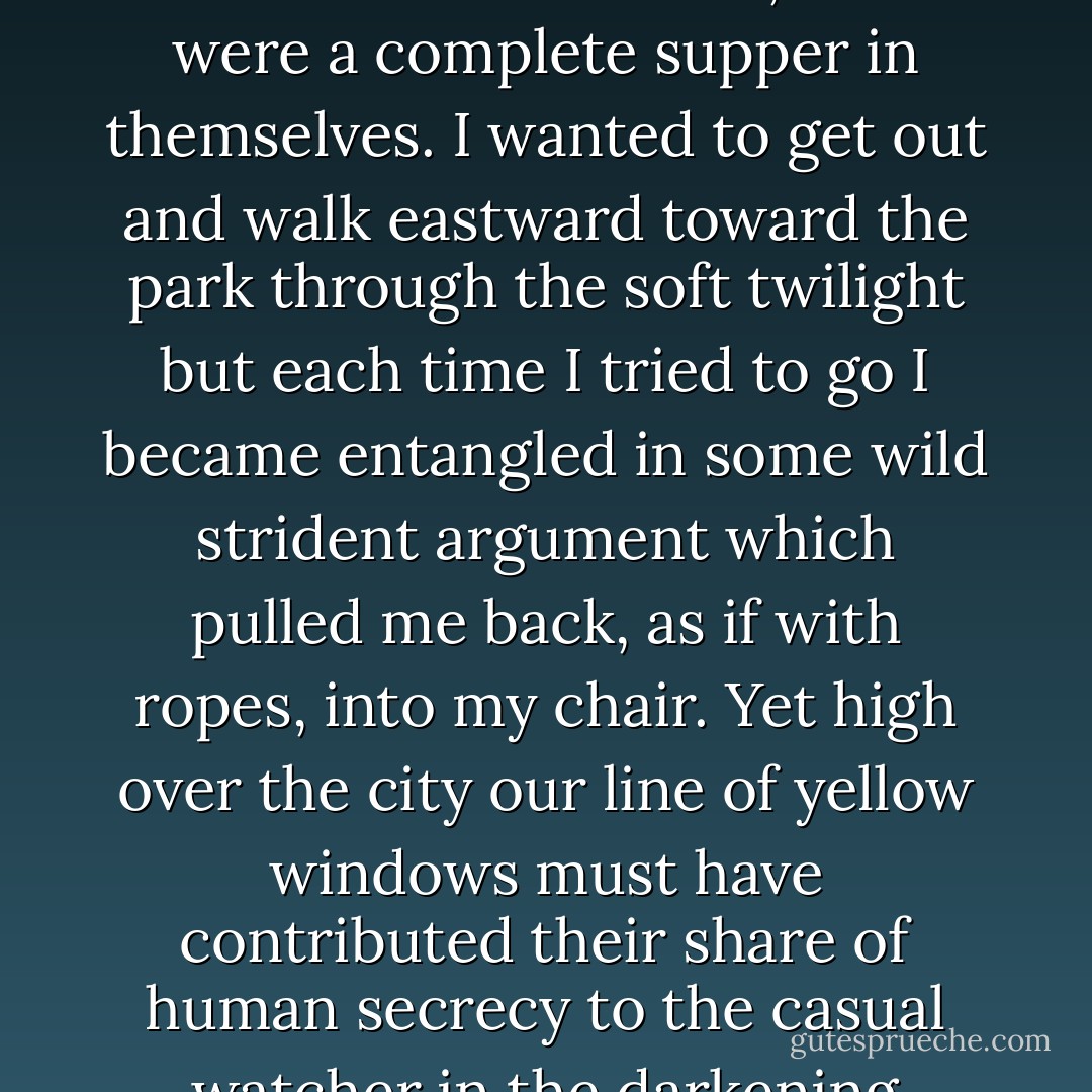 The bottle of whiskey--a second one--was now in constant demand by all present, excepting Catherine who 'felt just as good on nothing at all.' Tom rang for the janitor and sent him for some celebrated sandwiches, which were a complete supper in themselves. I wanted to get out and walk eastward toward the park through the soft twilight but each time I tried to go I became entangled in some wild strident argument which pulled me back, as if with ropes, into my chair. Yet high over the city our line of yellow windows must have contributed their share of human secrecy to the casual watcher in the darkening streets, and I was him too, looking up and wondering. I was within and without, simultaneously enchanted and repelled by the inexhaustible variety of life. - F. Scott Fitzgerald