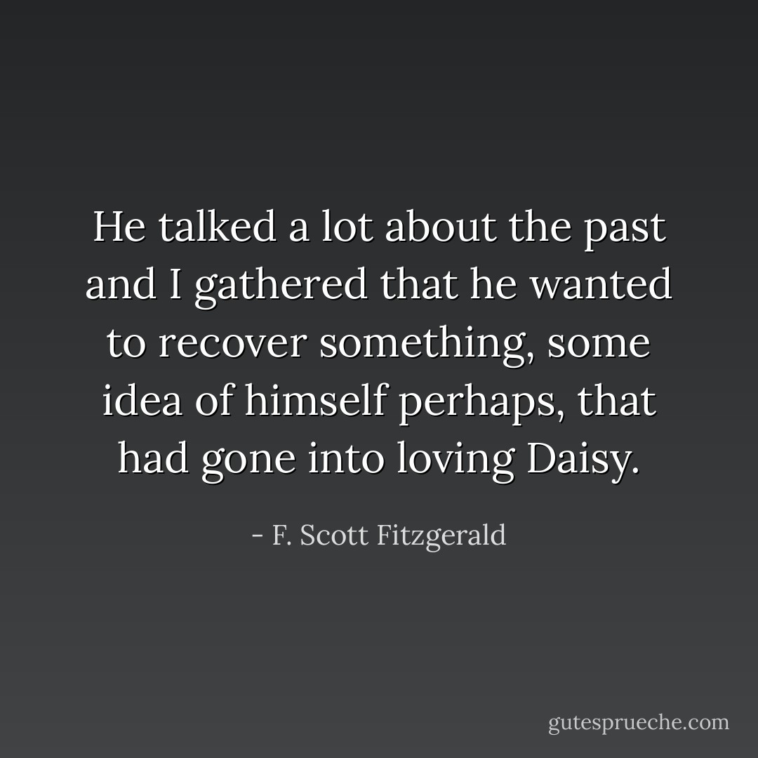 He talked a lot about the past and I gathered that he wanted to recover something, some idea of himself perhaps, that had gone into loving Daisy. - F. Scott Fitzgerald