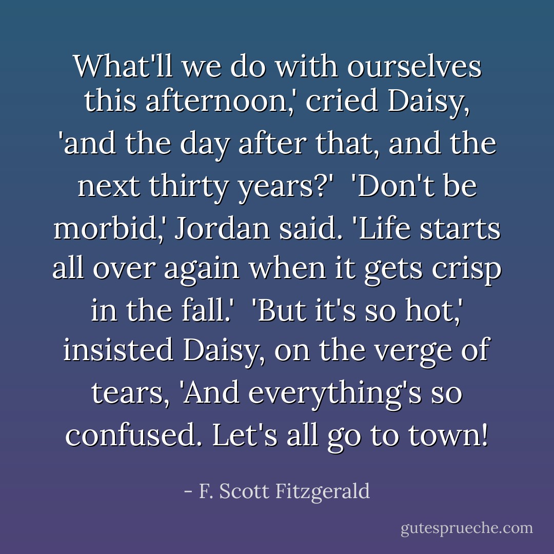 What'll we do with ourselves this afternoon,' cried Daisy, 'and the day after that, and the next thirty years?'<br /><br />'Don't be morbid,' Jordan said. 'Life starts all over again when it gets crisp in the fall.'<br /><br />'But it's so hot,' insisted Daisy, on the verge of tears, 'And everything's so confused. Let's all go to town! - F. Scott Fitzgerald
