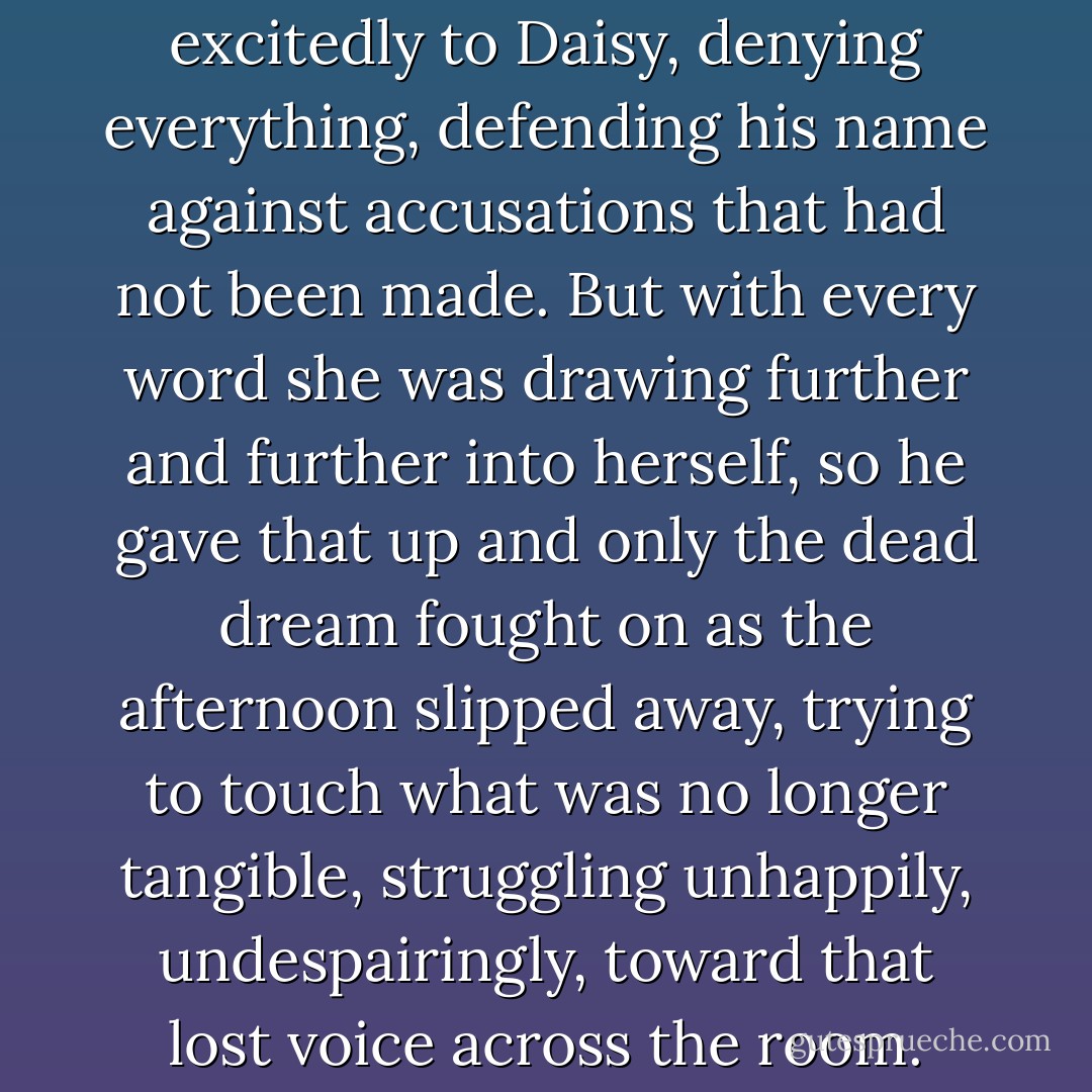 It passed, and he began to talk excitedly to Daisy, denying everything, defending his name against accusations that had not been made. But with every word she was drawing further and further into herself, so he gave that up and only the dead dream fought on as the afternoon slipped away, trying to touch what was no longer tangible, struggling unhappily, undespairingly, toward that lost voice across the room. - F. Scott Fitzgerald