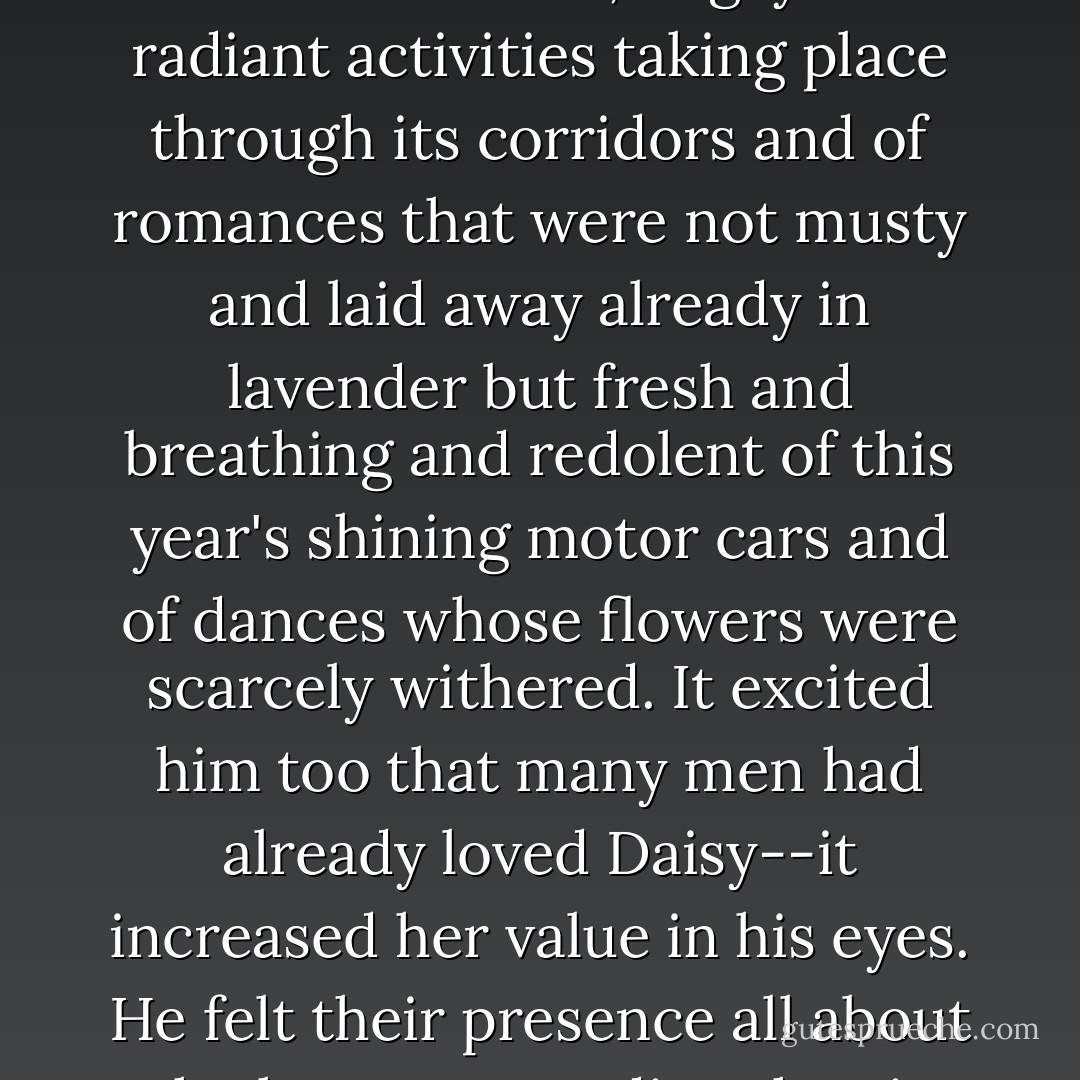 There was a ripe mystery about it, a hint of bedrooms upstairs more beautiful and cool than other bedrooms, of gay and radiant activities taking place through its corridors and of romances that were not musty and laid away already in lavender but fresh and breathing and redolent of this year's shining motor cars and of dances whose flowers were scarcely withered. It excited him too that many men had already loved Daisy--it increased her value in his eyes. He felt their presence all about the house, pervading the air with the shades and echoes of still vibrant emotions. - F. Scott Fitzgerald