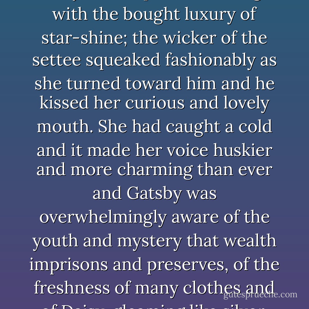 When they met again two days later it was Gatsby who was breathless, who was somehow betrayed. Her porch was bright with the bought luxury of star-shine; the wicker of the settee squeaked fashionably as she turned toward him and he kissed her curious and lovely mouth. She had caught a cold and it made her voice huskier and more charming than ever and Gatsby was overwhelmingly aware of the youth and mystery that wealth imprisons and preserves, of the freshness of many clothes and of Daisy, gleaming like silver, safe and proud above the hot struggles of the poor. - F. Scott Fitzgerald