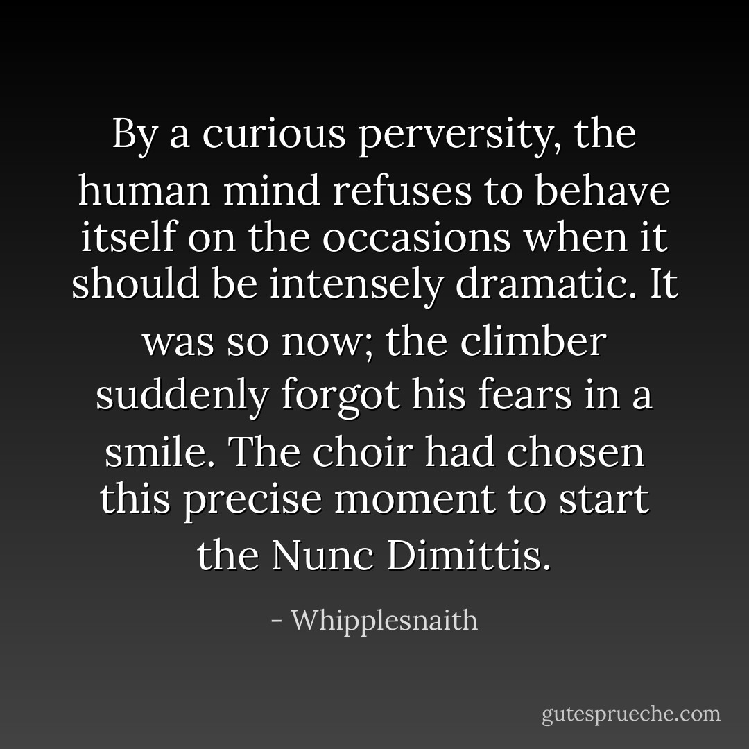 By a curious perversity, the human mind refuses to behave itself on the occasions when it should be intensely dramatic. It was so now; the climber suddenly forgot his fears in a smile. The choir had chosen this precise moment to start the Nunc Dimittis. - Whipplesnaith