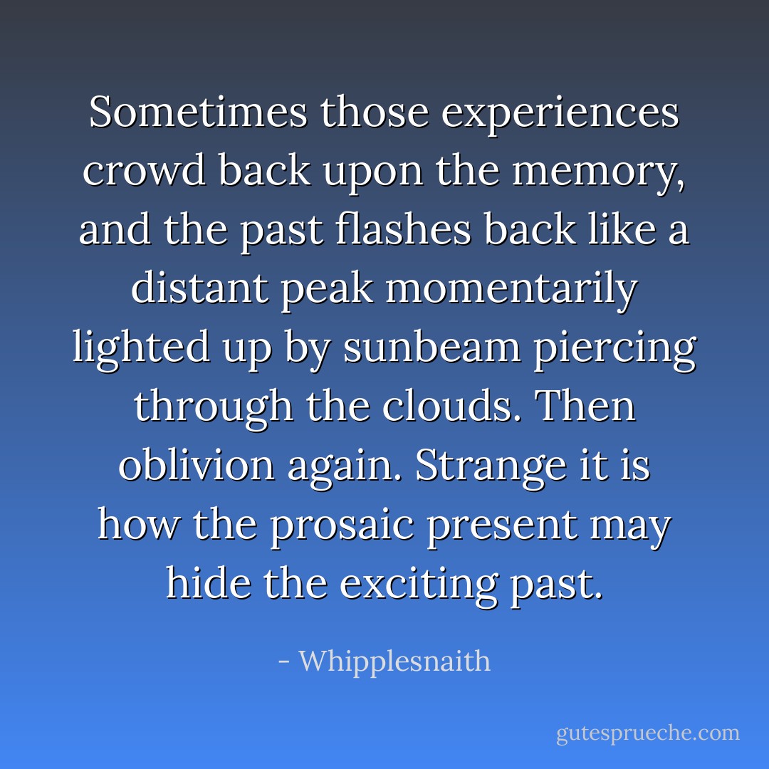 Sometimes those experiences crowd back upon the memory, and the past flashes back like a distant peak momentarily lighted up by sunbeam piercing through the clouds. Then oblivion again. Strange it is how the prosaic present may hide the exciting past. - Whipplesnaith