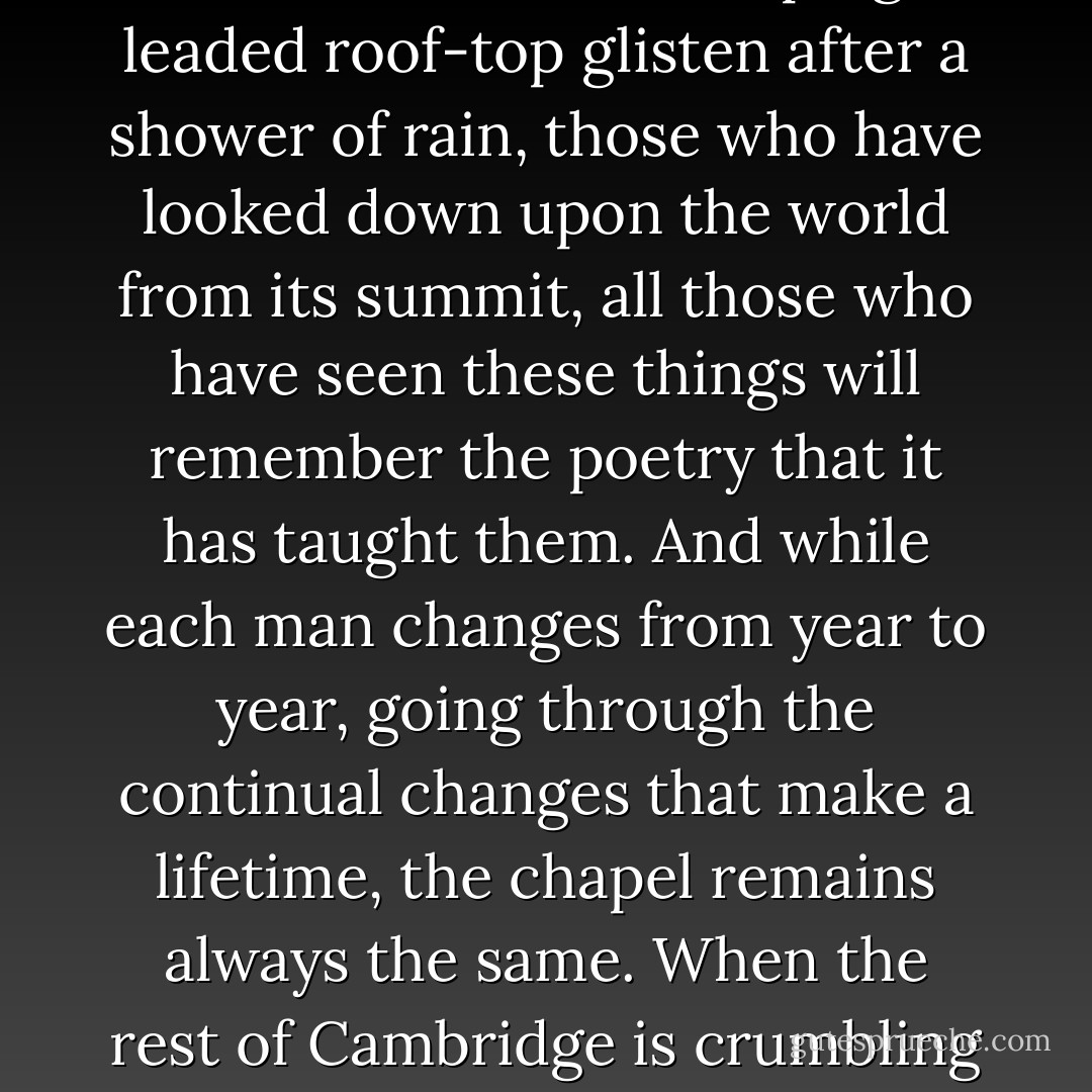 But the chapel, that will never be prosaic. Those who have seen it outlined against the sunset or the full moon, those who have seen its sloping leaded roof-top glisten after a shower of rain, those who have looked down upon the world from its summit, all those who have seen these things will remember the poetry that it has taught them. And while each man changes from year to year, going through the continual changes that make a lifetime, the chapel remains always the same. When the rest of Cambridge is crumbling and in ruins, the chapel will still be standing, the last to fall to time as it is the last to fall to climbers. - Whipplesnaith