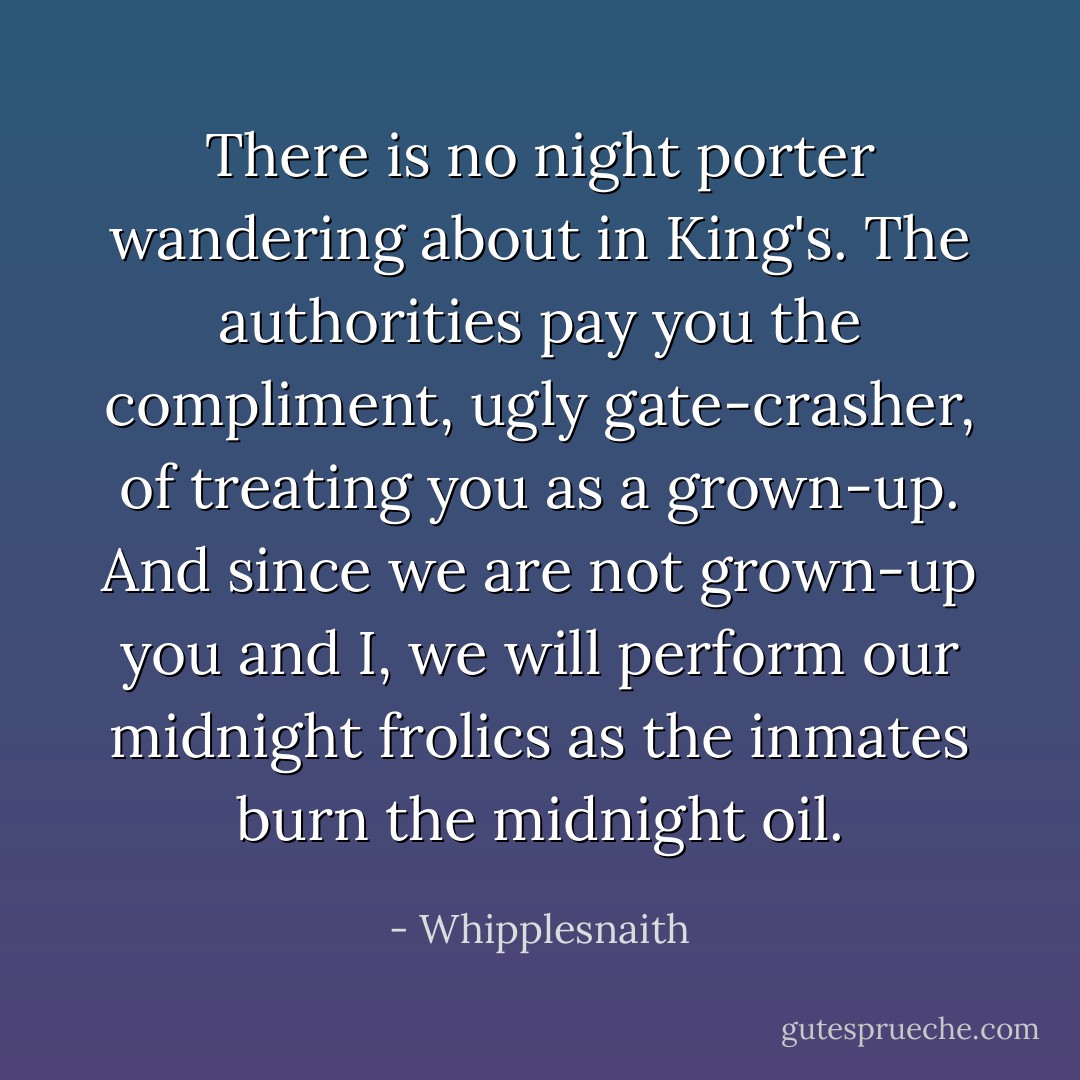 There is no night porter wandering about in King's. The authorities pay you the compliment, ugly gate-crasher, of treating you as a grown-up. And since we are not grown-up you and I, we will perform our midnight frolics as the inmates burn the midnight oil. - Whipplesnaith