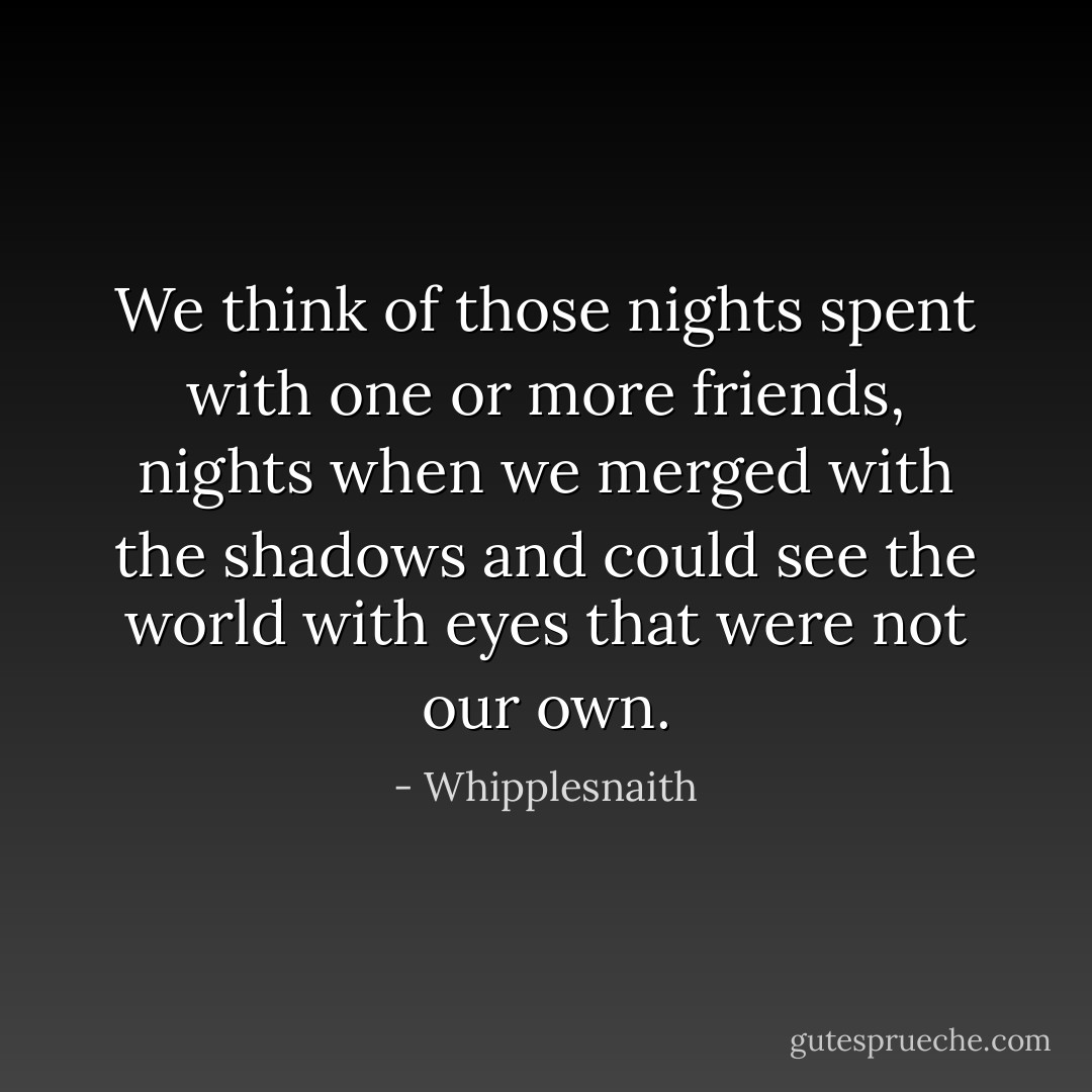 We think of those nights spent with one or more friends, nights when we merged with the shadows and could see the world with eyes that were not our own. - Whipplesnaith