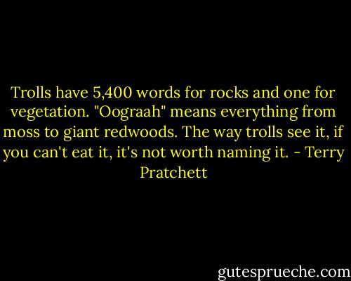 Trolls have 5,400 words for rocks and one for vegetation. "Oograah" means everything from moss to giant redwoods. The way trolls see it, if you can't eat it, it's not worth naming it. - Terry Pratchett