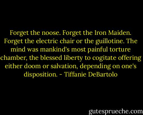 Forget the noose. Forget the Iron Maiden. Forget the electric chair or the guillotine. The mind was mankind's most painful torture chamber, the blessed liberty to cogitate offering either doom or salvation, depending on one's disposition. - Tiffanie DeBartolo