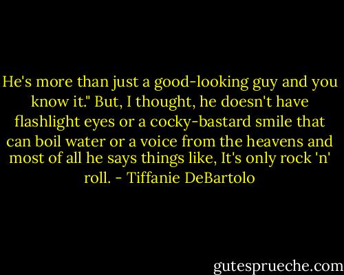 He's more than just a good-looking guy and you know it." But, I thought, he doesn't have flashlight eyes or a cocky-bastard smile that can boil water or a voice from the heavens and most of all he says things like, It's only rock 'n' roll. - Tiffanie DeBartolo