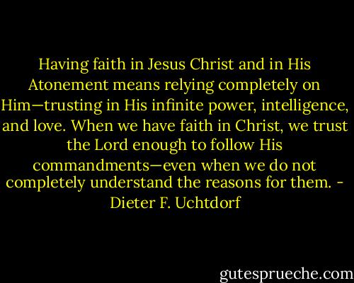 Having faith in Jesus Christ and in His Atonement means relying completely on Him—trusting in His infinite power, intelligence, and love. When we have faith in Christ, we trust the Lord enough to follow His commandments—even when we do not completely understand the reasons for them. - Dieter F. Uchtdorf